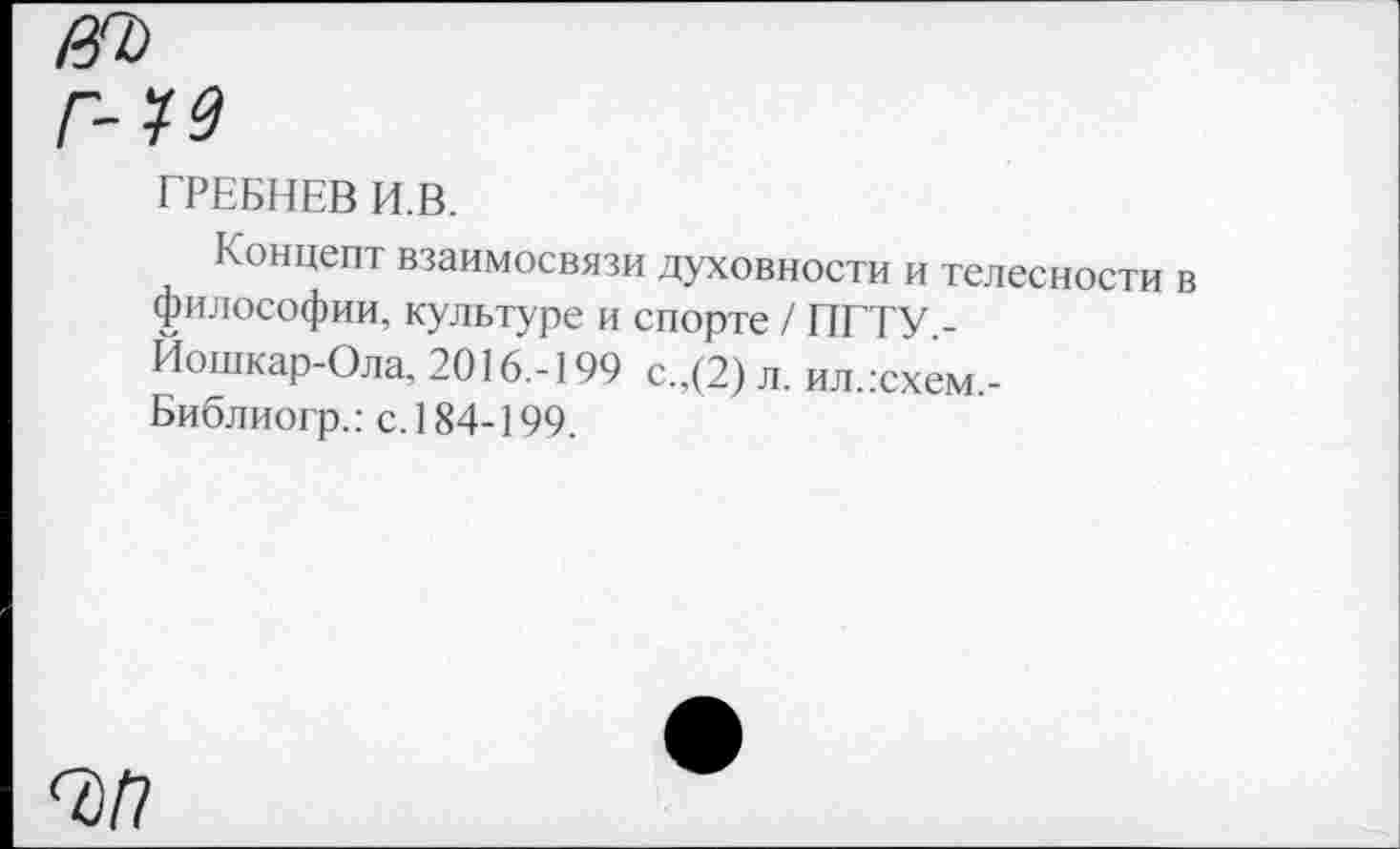 ﻿0Ъ
г-м
ГРЕБНЕВ И В.
Концепт взаимосвязи духовности и телесности в философии, культуре и спорте / ПГТУ -Йошкар-Ола, 2016.-199 с.,(2) л. ил.гсхем,-Библиогр.: с. 184-199.
